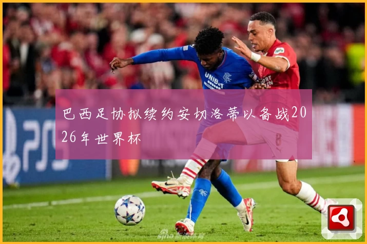 巴西足协拟续约安切洛蒂以备战2026年世界杯