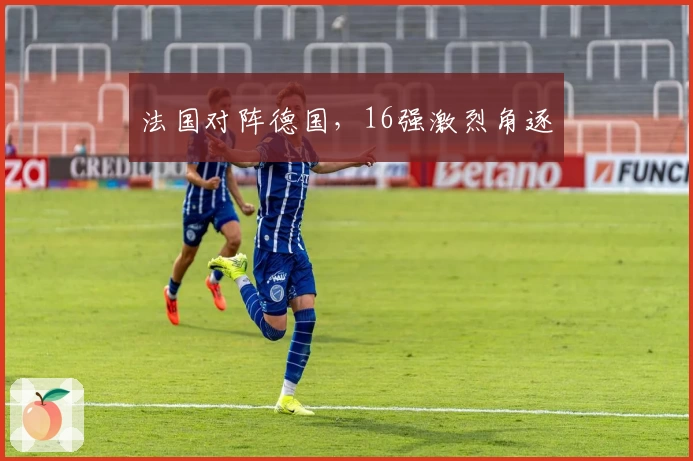 法国对阵德国，16强激烈角逐