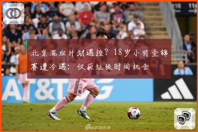 北京混血计划遇挫？18岁小将全锦赛遭冷遇：仅获垃圾时间机会