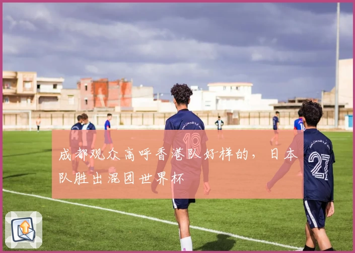 成都观众高呼香港队好样的，日本队胜出混团世界杯