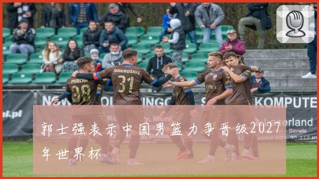 郭士强表示中国男篮力争晋级2027年世界杯