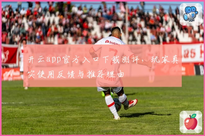 开云app官方入口下载测评，玩家真实使用反馈与推荐理由