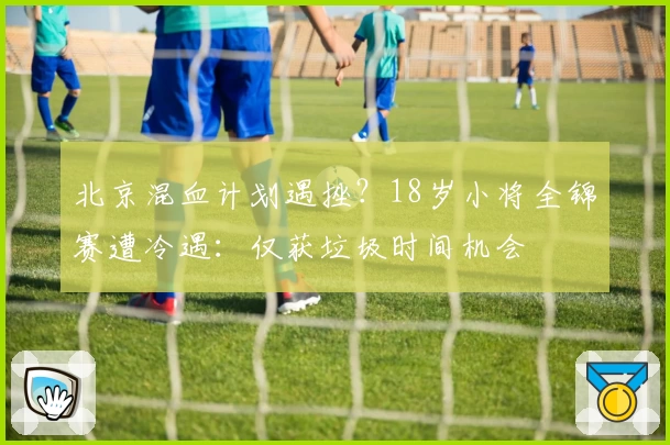 北京混血计划遇挫？18岁小将全锦赛遭冷遇：仅获垃圾时间机会