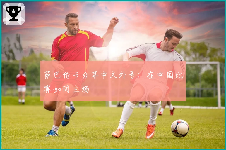 萨巴伦卡分享中文外号：在中国比赛如同主场